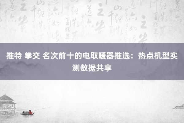 推特 拳交 名次前十的电取暖器推选：热点机型实测数据共享