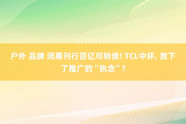 户外 品牌 闭幕刊行百亿可转债! TCL中环， 放下了推广的“执念”?