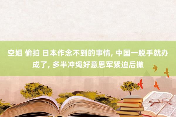 空姐 偷拍 日本作念不到的事情， 中国一脱手就办成了， 多半冲绳好意思军紧迫后撤