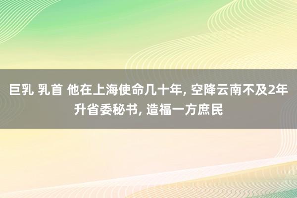 巨乳 乳首 他在上海使命几十年， 空降云南不及2年升省委秘书， 造福一方庶民