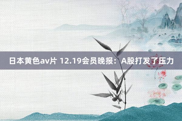 日本黄色av片 12.19会员晚报：A股打发了压力