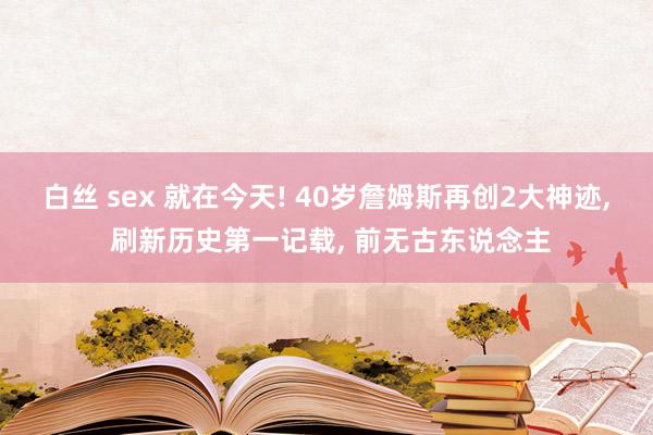 白丝 sex 就在今天! 40岁詹姆斯再创2大神迹， 刷新历史第一记载， 前无古东说念主