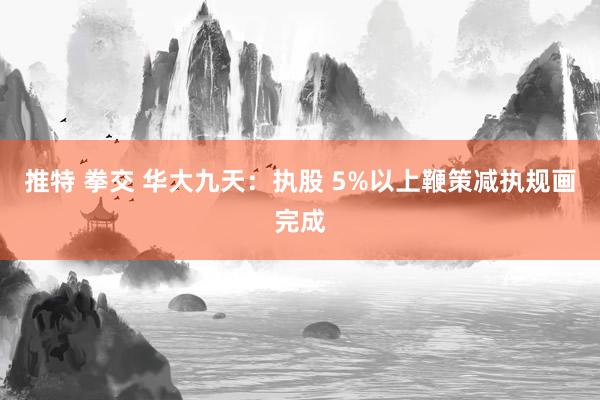 推特 拳交 华大九天：执股 5%以上鞭策减执规画完成