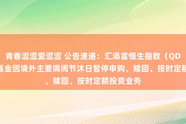 青春涩涩爱涩涩 公告速递：汇添富恒生指数（QDII-LOF）基金因境外主要阛阓节沐日暂停申购、赎回、按时定额投资业务