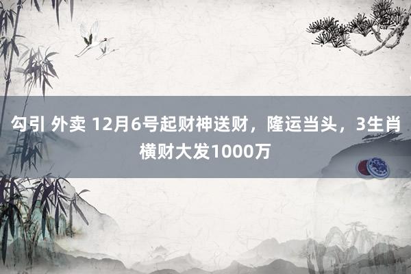 勾引 外卖 12月6号起财神送财，隆运当头，3生肖横财大发1000万