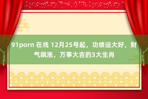 91porn 在线 12月25号起，功绩运大好，财气飙涨，万事大吉的3大生肖