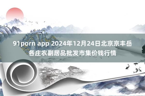 91porn app 2024年12月24日北京京丰岳各庄农副居品批发市集价钱行情