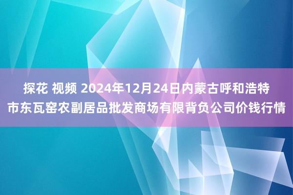 探花 视频 2024年12月24日内蒙古呼和浩特市东瓦窑农副居品批发商场有限背负公司价钱行情