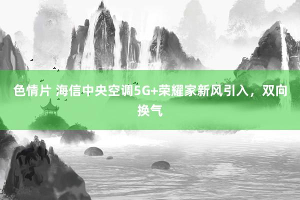 色情片 海信中央空调5G+荣耀家新风引入，双向换气