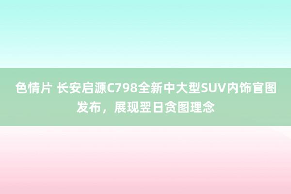 色情片 长安启源C798全新中大型SUV内饰官图发布，展现翌日贪图理念