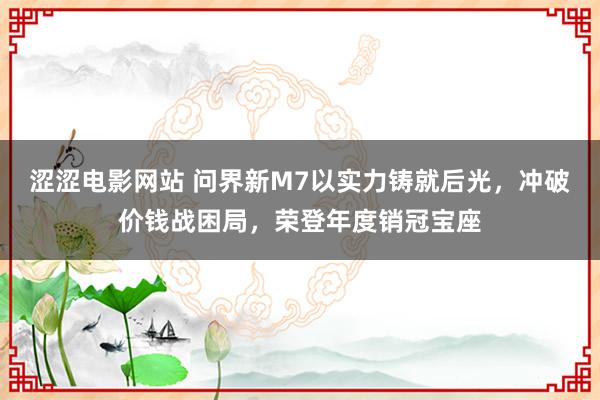 涩涩电影网站 问界新M7以实力铸就后光，冲破价钱战困局，荣登年度销冠宝座