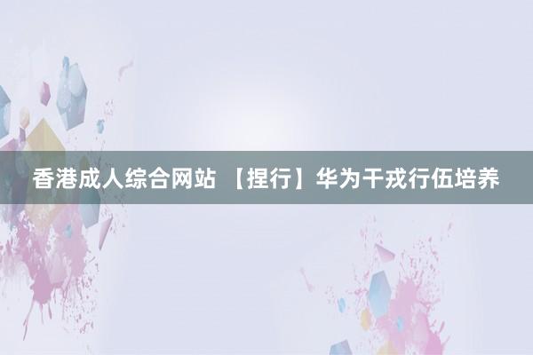 香港成人综合网站 【捏行】华为干戎行伍培养