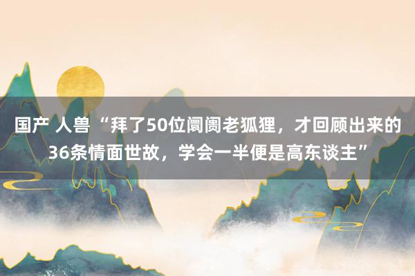 国产 人兽 “拜了50位阛阓老狐狸，才回顾出来的36条情面世故，学会一半便是高东谈主”