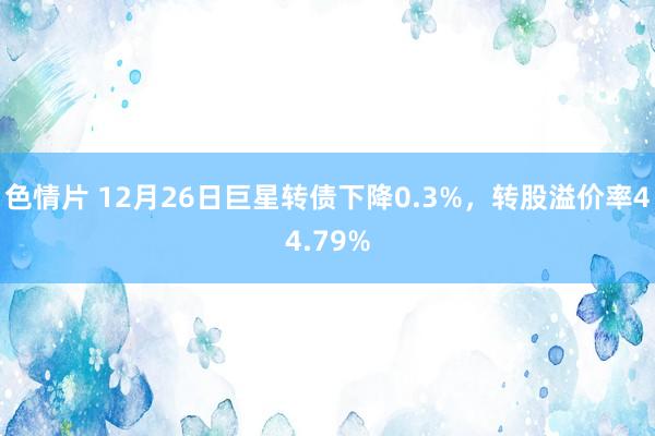 色情片 12月26日巨星转债下降0.3%，转股溢价率44.79%