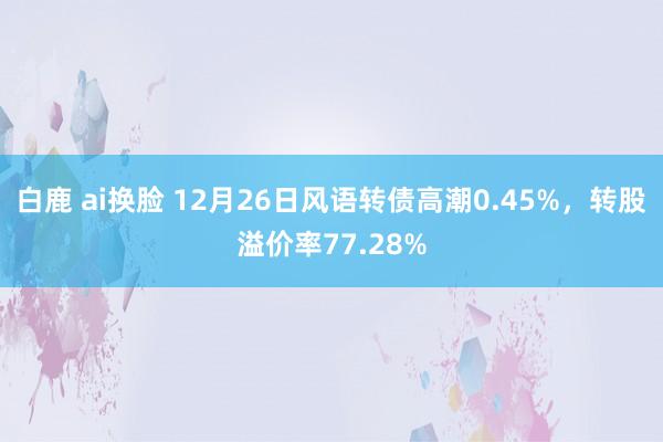 白鹿 ai换脸 12月26日风语转债高潮0.45%，转股溢价率77.28%