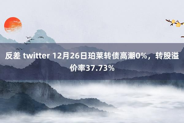 反差 twitter 12月26日珀莱转债高潮0%，转股溢价率37.73%