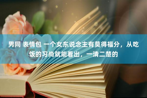 男同 表情包 一个女东说念主有莫得福分，从吃饭的习尚就能看出，一清二楚的