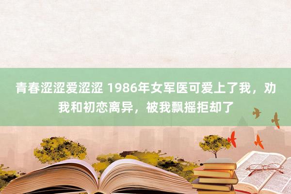 青春涩涩爱涩涩 1986年女军医可爱上了我，劝我和初恋离异，被我飘摇拒却了