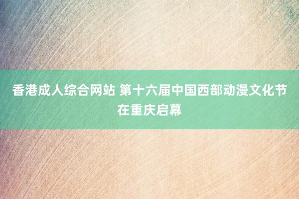 香港成人综合网站 第十六届中国西部动漫文化节在重庆启幕