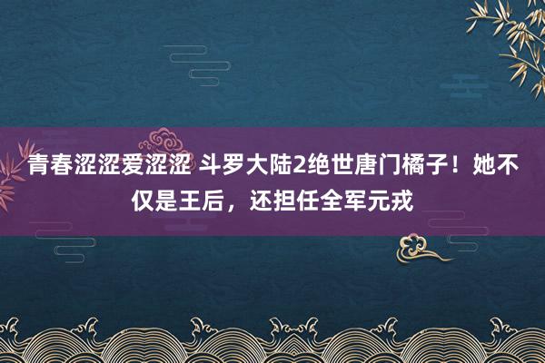 青春涩涩爱涩涩 斗罗大陆2绝世唐门橘子！她不仅是王后，还担任全军元戎