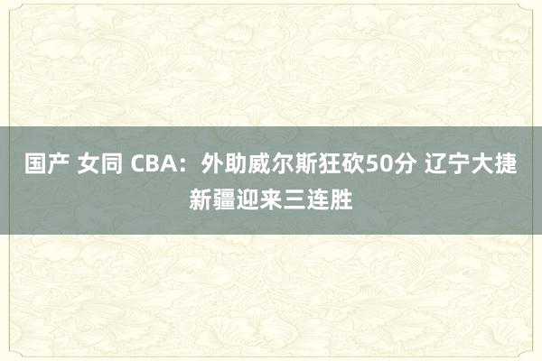 国产 女同 CBA：外助威尔斯狂砍50分 辽宁大捷新疆迎来三连胜