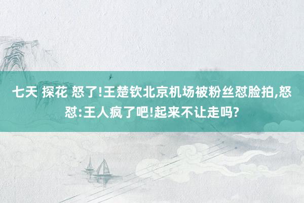 七天 探花 怒了!王楚钦北京机场被粉丝怼脸拍，怒怼:王人疯了吧!起来不让走吗?