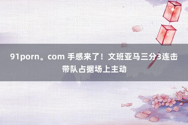 91porn。com 手感来了！文班亚马三分3连击带队占据场上主动