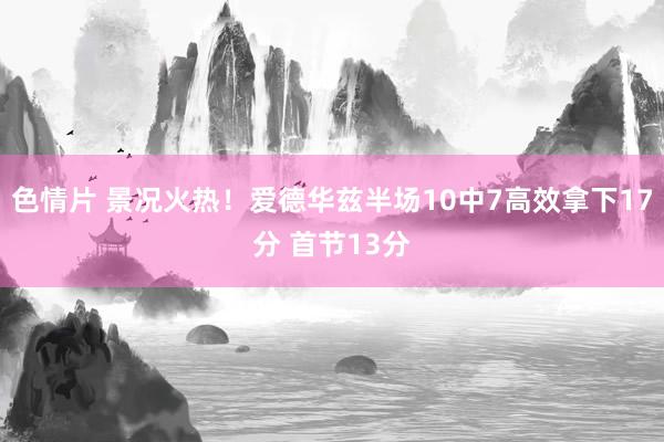 色情片 景况火热！爱德华兹半场10中7高效拿下17分 首节13分