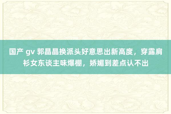 国产 gv 郭晶晶换派头好意思出新高度，穿露肩衫女东谈主味爆棚，娇媚到差点认不出