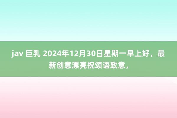 jav 巨乳 2024年12月30日星期一早上好，最新创意漂亮祝颂语致意，