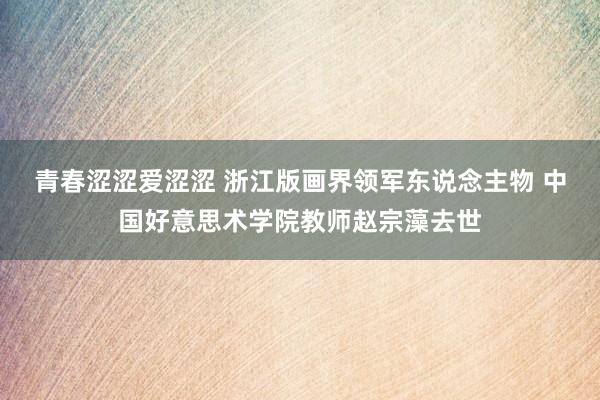 青春涩涩爱涩涩 浙江版画界领军东说念主物 中国好意思术学院教师赵宗藻去世