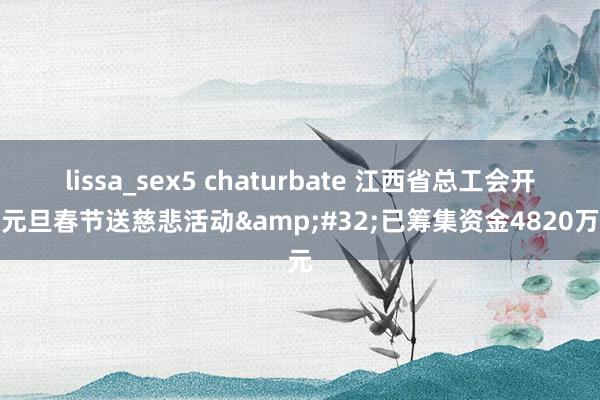 lissa_sex5 chaturbate 江西省总工会开动元旦春节送慈悲活动&#32;已筹集资金4820万元