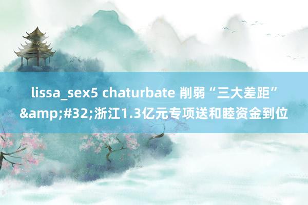 lissa_sex5 chaturbate 削弱“三大差距”&#32;浙江1.3亿元专项送和睦资金到位