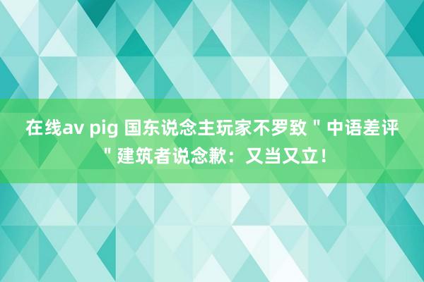 在线av pig 国东说念主玩家不罗致＂中语差评＂建筑者说念歉：又当又立！