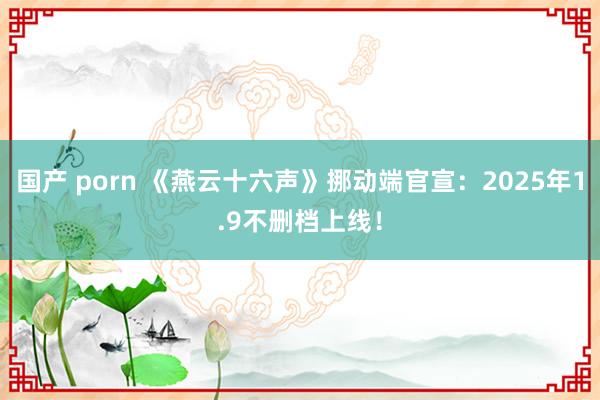 国产 porn 《燕云十六声》挪动端官宣：2025年1.9不删档上线！