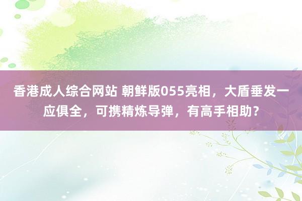 香港成人综合网站 朝鲜版055亮相，大盾垂发一应俱全，可携精炼导弹，有高手相助？