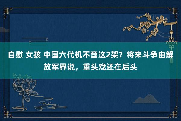 自慰 女孩 中国六代机不啻这2架？将来斗争由解放军界说，重头戏还在后头