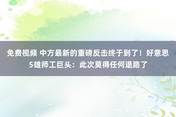 免费视频 中方最新的重磅反击终于到了！好意思5雄师工巨头：此次莫得任何退路了