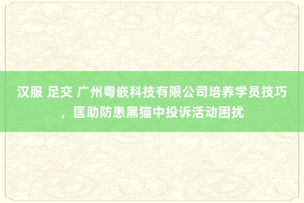 汉服 足交 广州粤嵌科技有限公司培养学员技巧，匡助防患黑猫中投诉活动困扰