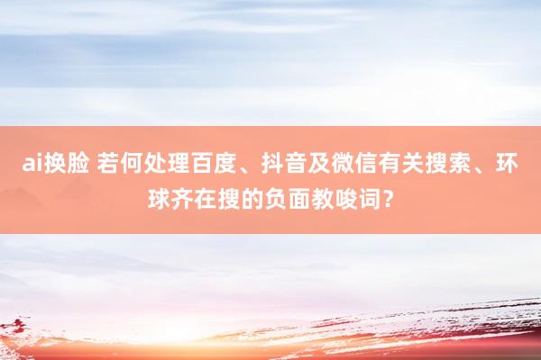 ai换脸 若何处理百度、抖音及微信有关搜索、环球齐在搜的负面教唆词？