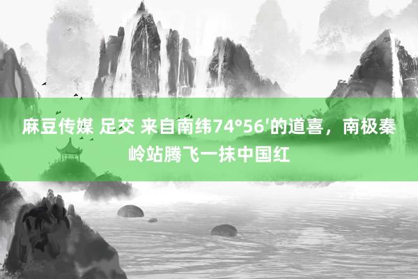 麻豆传媒 足交 来自南纬74°56′的道喜，南极秦岭站腾飞一抹中国红