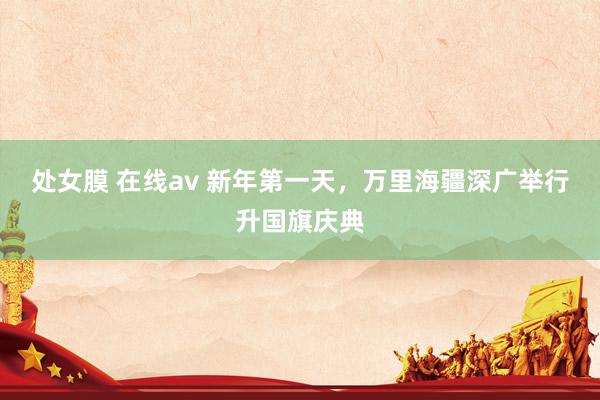 处女膜 在线av 新年第一天，万里海疆深广举行升国旗庆典