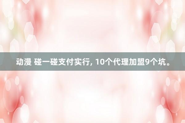 动漫 碰一碰支付实行， 10个代理加盟9个坑。