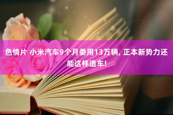 色情片 小米汽车9个月委用13万辆， 正本新势力还能这样造车!