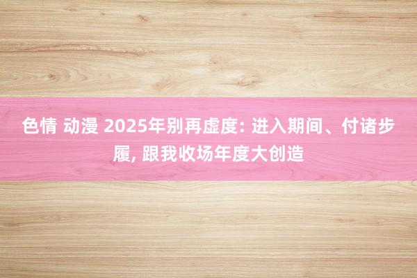 色情 动漫 2025年别再虚度: 进入期间、付诸步履， 跟我收场年度大创造