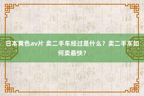 日本黄色av片 卖二手车经过是什么？卖二手车如何卖最快？