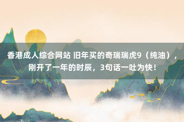 香港成人综合网站 旧年买的奇瑞瑞虎9（纯油），刚开了一年的时辰，3句话一吐为快！