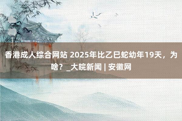 香港成人综合网站 2025年比乙巳蛇幼年19天，为啥？_大皖新闻 | 安徽网