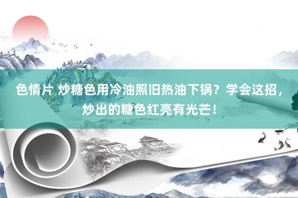 色情片 炒糖色用冷油照旧热油下锅？学会这招，炒出的糖色红亮有光芒！