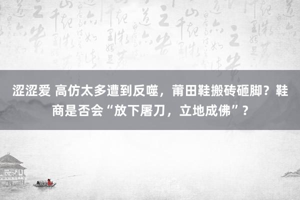 涩涩爱 高仿太多遭到反噬，莆田鞋搬砖砸脚？鞋商是否会“放下屠刀，立地成佛”？